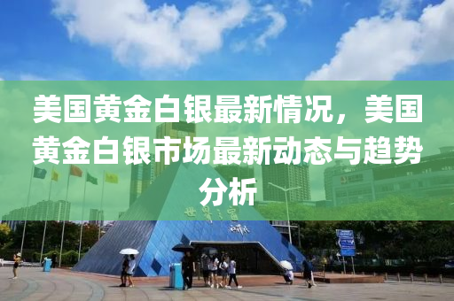 美国黄金白银最新情况，美国黄金白银市场最新动态与趋势分析