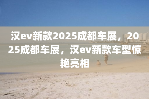 汉ev新款2025成都车展，2025成都车展，汉ev新款车型惊艳亮相