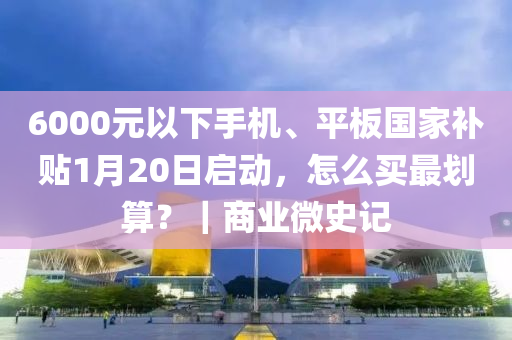 6000元以下手机、平板国家补贴1月20日启动，怎么买最划算？｜商业微史记