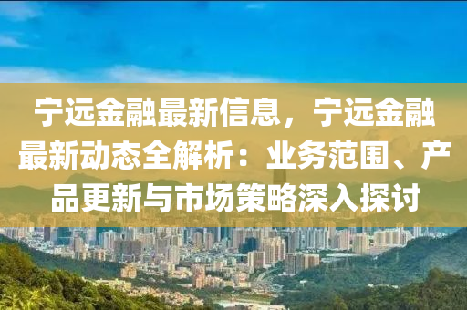 宁远金融最新信息，宁远金融最新动态全解析：业务范围、产品更新与市场策略深入探讨