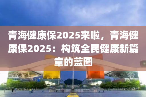 青海健康保2025来啦，青海健康保2025：构筑全民健康新篇章的蓝图