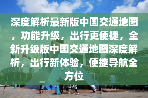 深度解析最新版中国交通地图，功能升级，出行更便捷，全新升级版中国交通地图深度解析，出行新体验，便捷导航全方位