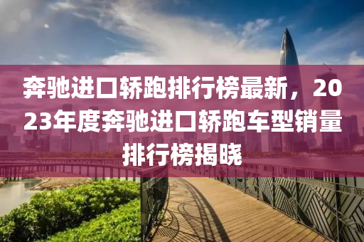 奔驰进口轿跑排行榜最新，2023年度奔驰进口轿跑车型销量排行榜揭晓