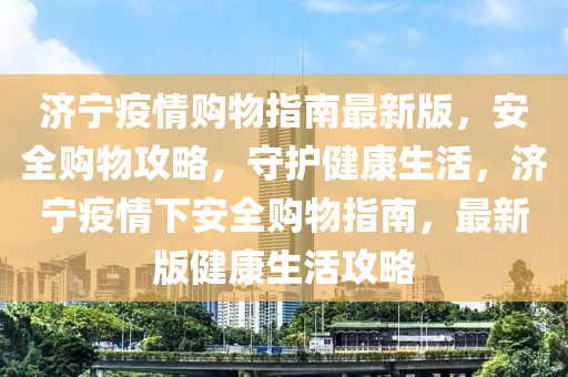 济宁疫情购物指南最新版，安全购物攻略，守护健康生活，济宁疫情下安全购物指南，最新版健康生活攻略