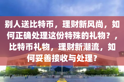 别人送比特币，理财新风尚，如何正确处理这份特殊的礼物？，比特币礼物，理财新潮流，如何妥善接收与处理？