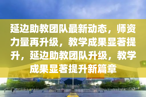 延边助教团队最新动态，师资力量再升级，教学成果显著提升，延边助教团队升级，教学成果显著提升新篇章