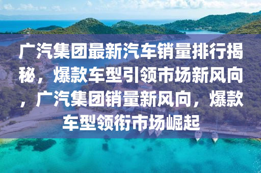 广汽集团最新汽车销量排行揭秘，爆款车型引领市场新风向，广汽集团销量新风向，爆款车型领衔市场崛起