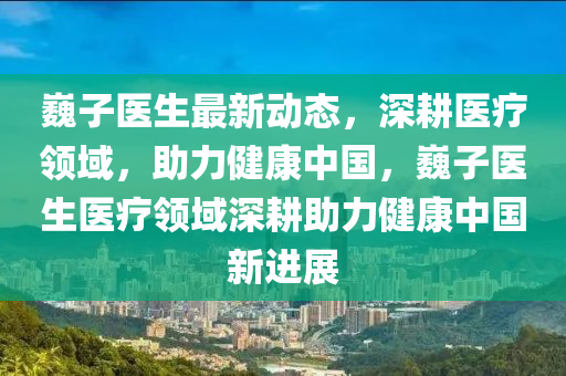 巍子医生最新动态，深耕医疗领域，助力健康中国，巍子医生医疗领域深耕助力健康中国新进展