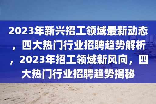 2023年新兴招工领域最新动态，四大热门行业招聘趋势解析，2023年招工领域新风向，四大热门行业招聘趋势揭秘