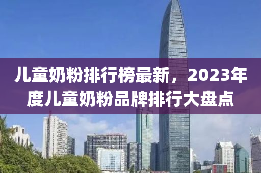 儿童奶粉排行榜最新，2023年度儿童奶粉品牌排行大盘点