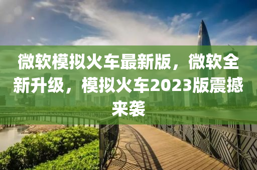 微软模拟火车最新版，微软全新升级，模拟火车2023版震撼来袭