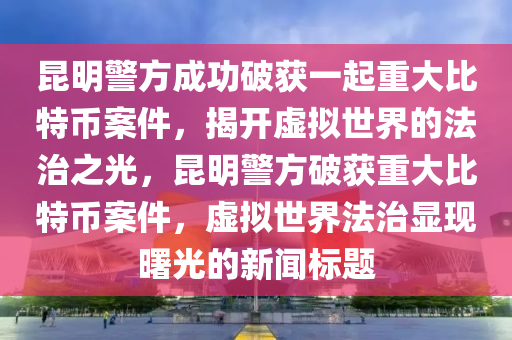 昆明警方成功破获一起重大比特币案件，揭开虚拟世界的法治之光，昆明警方破获重大比特币案件，虚拟世界法治显现曙光的新闻标题