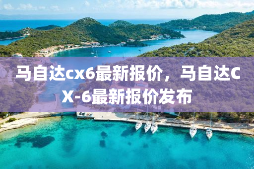 马自达cx6最新报价，马自达CX-6最新报价发布