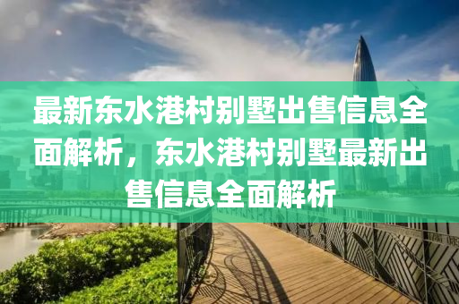 最新东水港村别墅出售信息全面解析，东水港村别墅最新出售信息全面解析