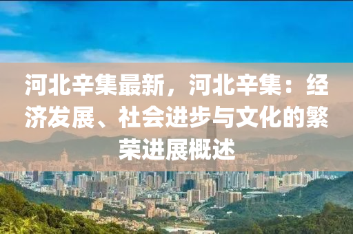 河北辛集最新，河北辛集：经济发展、社会进步与文化的繁荣进展概述