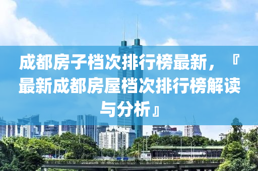 成都房子档次排行榜最新，『最新成都房屋档次排行榜解读与分析』