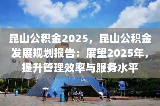 昆山公积金2025，昆山公积金发展规划报告：展望2025年，提升管理效率与服务水平