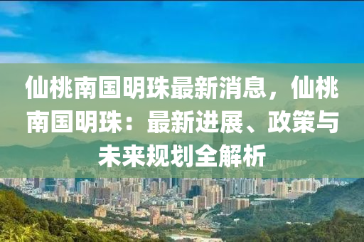 仙桃南国明珠最新消息，仙桃南国明珠：最新进展、政策与未来规划全解析