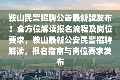 鞍山民警招聘公告最新版发布！全方位解读报名流程及岗位要求，鞍山最新公安民警招聘解读，报名指南与岗位要求发布