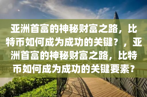 亚洲首富的神秘财富之路，比特币如何成为成功的关键？，亚洲首富的神秘财富之路，比特币如何成为成功的关键要素？