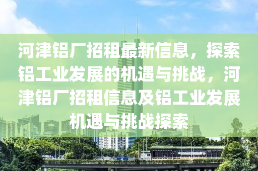 河津铝厂招租最新信息，探索铝工业发展的机遇与挑战，河津铝厂招租信息及铝工业发展机遇与挑战探索