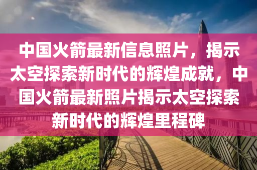 中国火箭最新信息照片，揭示太空探索新时代的辉煌成就，中国火箭最新照片揭示太空探索新时代的辉煌里程碑