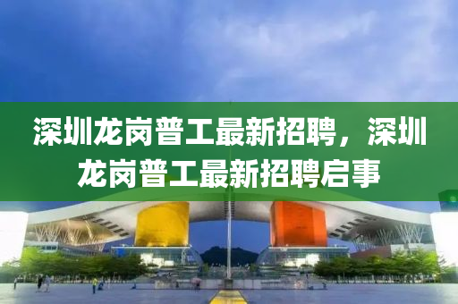 深圳龙岗普工最新招聘，深圳龙岗普工最新招聘启事