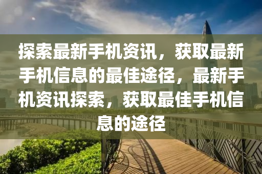 探索最新手机资讯，获取最新手机信息的最佳途径，最新手机资讯探索，获取最佳手机信息的途径