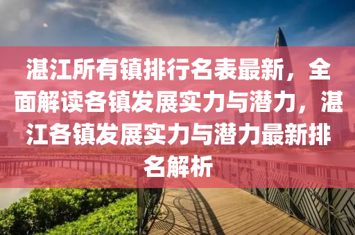 湛江所有镇排行名表最新，全面解读各镇发展实力与潜力，湛江各镇发展实力与潜力最新排名解析