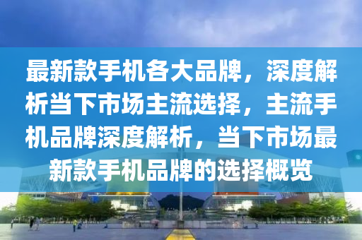 最新款手机各大品牌，深度解析当下市场主流选择，主流手机品牌深度解析，当下市场最新款手机品牌的选择概览