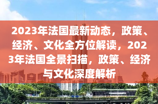 2023年法国最新动态，政策、经济、文化全方位解读，2023年法国全景扫描，政策、经济与文化深度解析