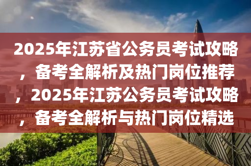 2025年江苏省公务员考试攻略，备考全解析及热门岗位推荐，2025年江苏公务员考试攻略，备考全解析与热门岗位精选