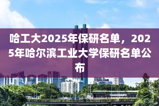 哈工大2025年保研名单，2025年哈尔滨工业大学保研名单公布