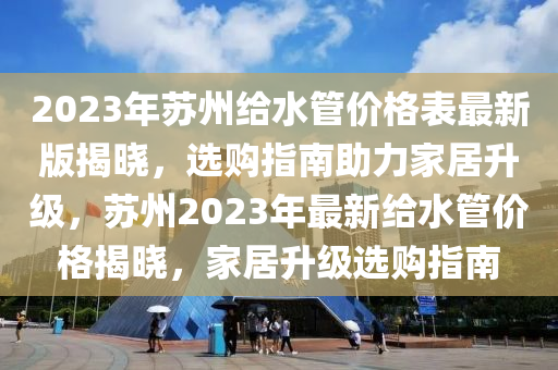 2023年苏州给水管价格表最新版揭晓，选购指南助力家居升级，苏州2023年最新给水管价格揭晓，家居升级选购指南