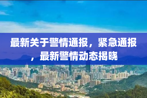 最新关于警情通报，紧急通报，最新警情动态揭晓