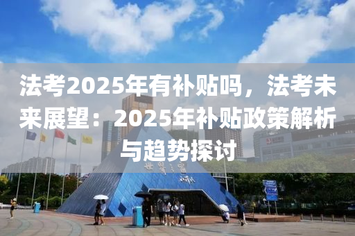 法考2025年有补贴吗，法考未来展望：2025年补贴政策解析与趋势探讨