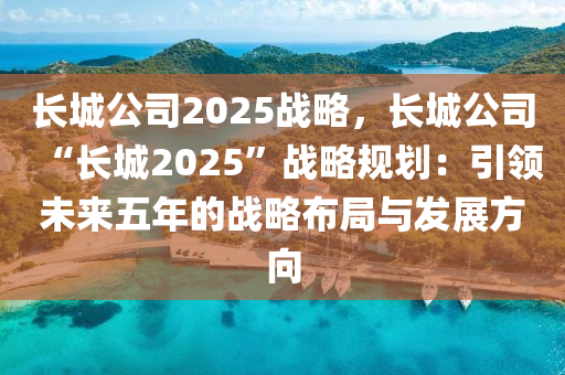 长城公司2025战略，长城公司“长城2025”战略规划：引领未来五年的战略布局与发展方向