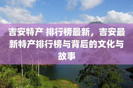 吉安特产 排行榜最新，吉安最新特产排行榜与背后的文化与故事