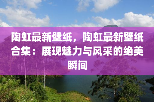 陶虹最新壁纸，陶虹最新壁纸合集：展现魅力与风采的绝美瞬间