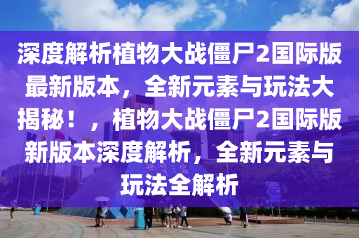 深度解析植物大战僵尸2国际版最新版本，全新元素与玩法大揭秘！，植物大战僵尸2国际版新版本深度解析，全新元素与玩法全解析