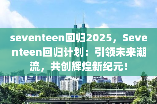 seventeen回归2025，Seventeen回归计划：引领未来潮流，共创辉煌新纪元！