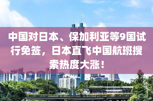 中国对日本、保加利亚等9国试行免签，日本直飞中国航班搜索热度大涨！