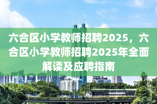 六合区小学教师招聘2025，六合区小学教师招聘2025年全面解读及应聘指南