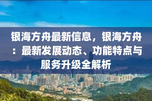 银海方舟最新信息，银海方舟：最新发展动态、功能特点与服务升级全解析