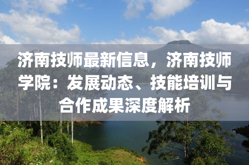 济南技师最新信息，济南技师学院：发展动态、技能培训与合作成果深度解析