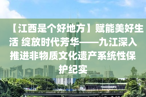 【江西是个好地方】赋能美好生活 绽放时代芳华——九江深入推进非物质文化遗产系统性保护纪实