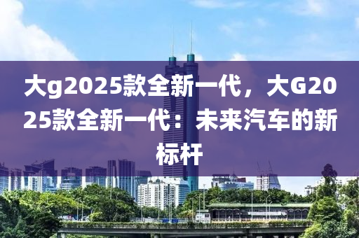 大g2025款全新一代，大G2025款全新一代：未来汽车的新标杆