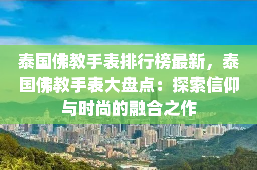 泰国佛教手表排行榜最新，泰国佛教手表大盘点：探索信仰与时尚的融合之作