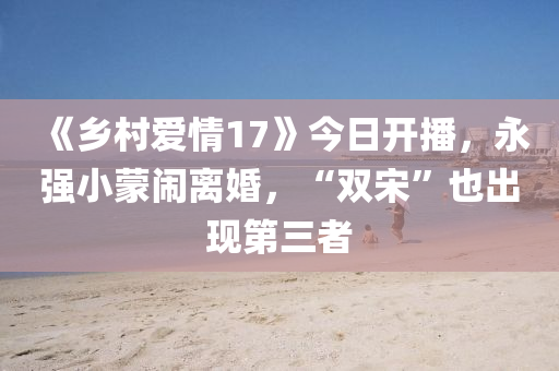 《乡村爱情17》今日开播，永强小蒙闹离婚，“双宋”也出现第三者