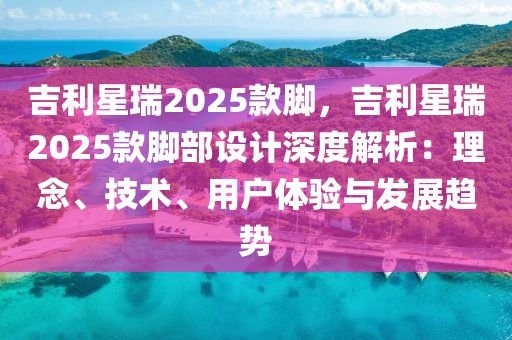 吉利星瑞2025款脚，吉利星瑞2025款脚部设计深度解析：理念、技术、用户体验与发展趋势